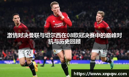 激情对决曼联与切尔西在08欧冠决赛中的巅峰对抗与历史回顾
